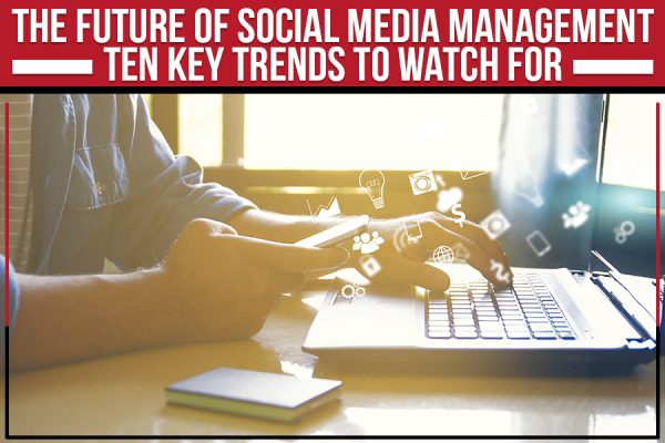 The Future Of Social Media Management: Ten Key Trends To Watch For